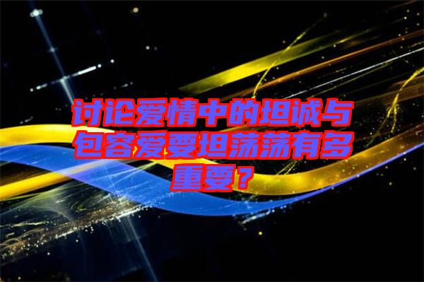 討論愛(ài)情中的坦誠(chéng)與包容愛(ài)要坦蕩蕩有多重要？