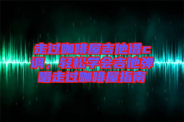 走過咖啡屋吉他譜c調(diào)，輕松學(xué)會(huì)吉他彈唱走過咖啡屋指南