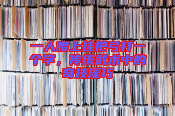 一人腰上掛把弓打一個字，傳統(tǒng)武術(shù)中的奇技淫巧