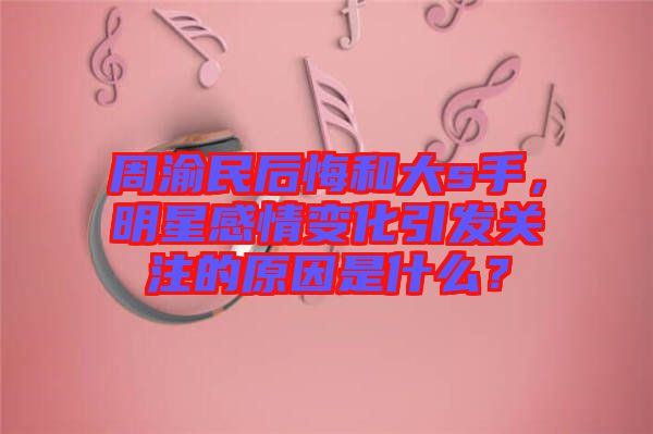 周渝民后悔和大s手，明星感情變化引發(fā)關(guān)注的原因是什么？