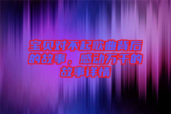 寶貝對(duì)不起歌曲背后的故事，感動(dòng)萬(wàn)千的故事詳情