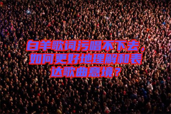 白羊歌詞污唱不下去，如何更好地理解和表達歌曲意境？