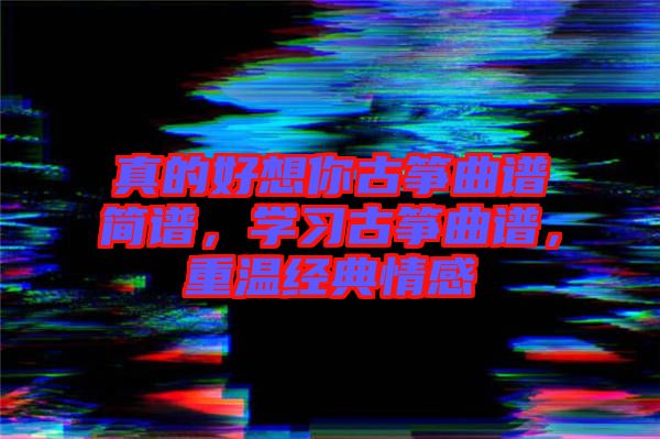 真的好想你古箏曲譜簡譜，學(xué)習(xí)古箏曲譜，重溫經(jīng)典情感