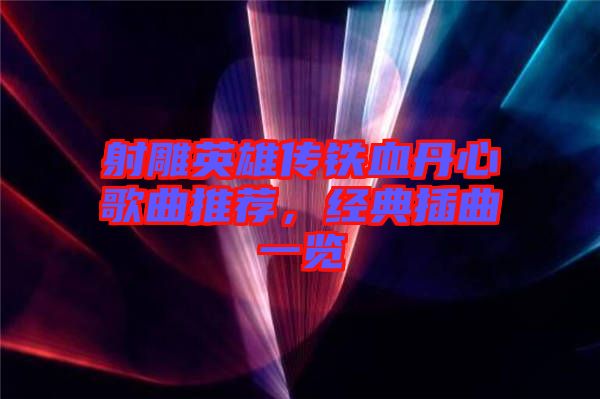 射雕英雄傳鐵血丹心歌曲推薦，經(jīng)典插曲一覽
