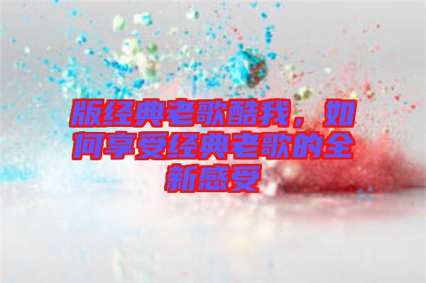 版經典老歌酷我，如何享受經典老歌的全新感受