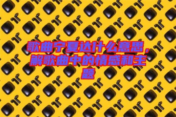 歌曲寧夏達什么意思，解歌曲中的情感和主題