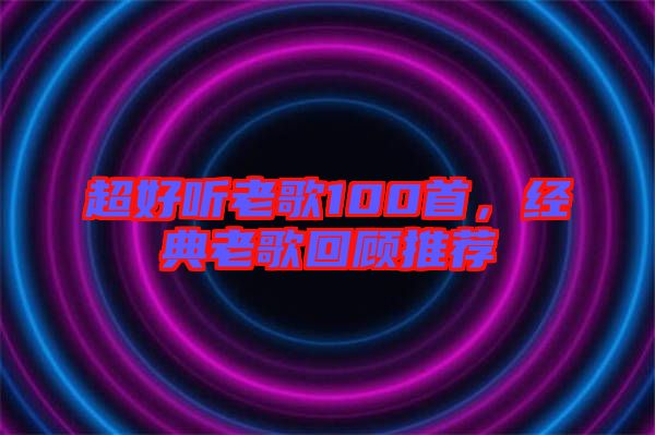 超好聽老歌100首，經(jīng)典老歌回顧推薦