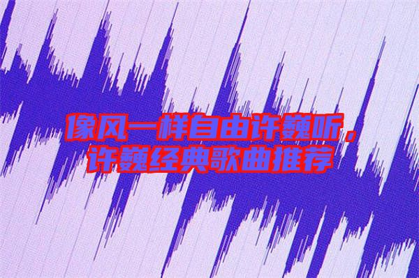 像風(fēng)一樣自由許巍聽，許巍經(jīng)典歌曲推薦