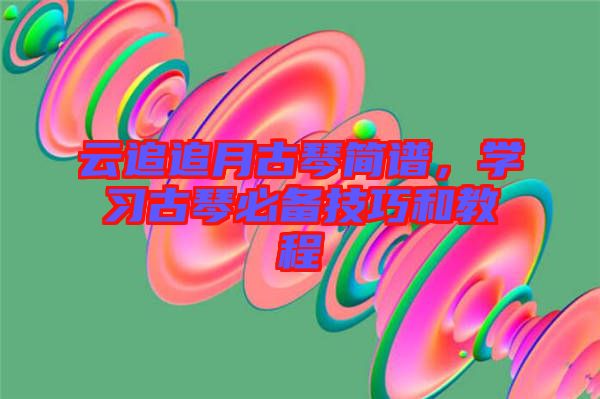 云追追月古琴簡譜，學(xué)習(xí)古琴必備技巧和教程