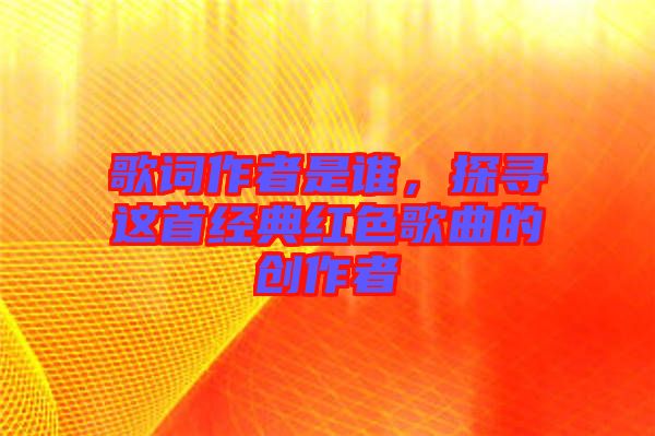 歌詞作者是誰，探尋這首經典紅色歌曲的創(chuàng)作者