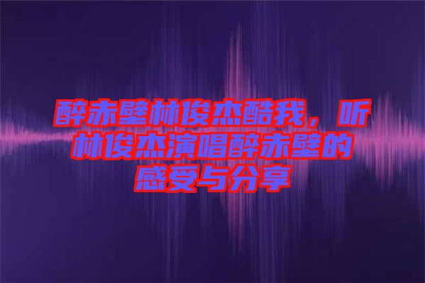 醉赤壁林俊杰酷我，聽林俊杰演唱醉赤壁的感受與分享