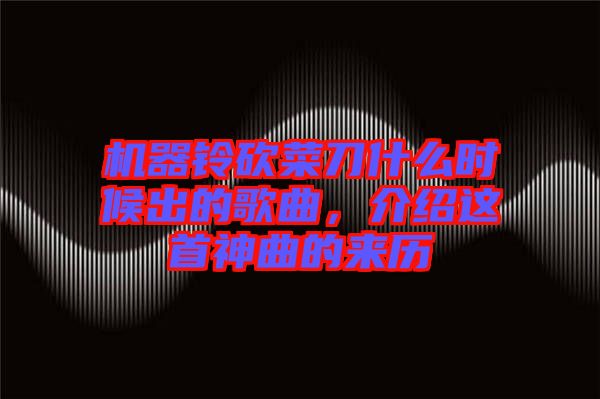 機(jī)器鈴砍菜刀什么時(shí)候出的歌曲，介紹這首神曲的來(lái)歷