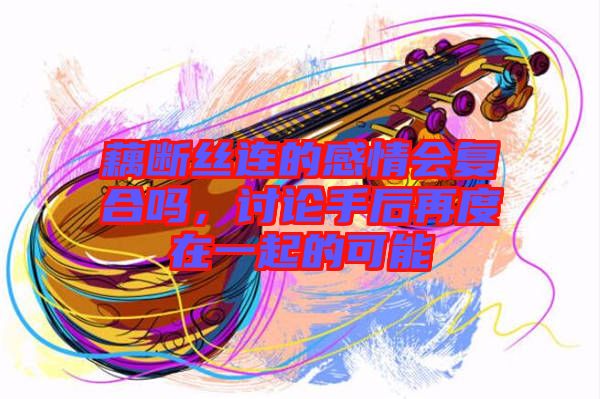 藕斷絲連的感情會(huì)復(fù)合嗎，討論手后再度在一起的可能