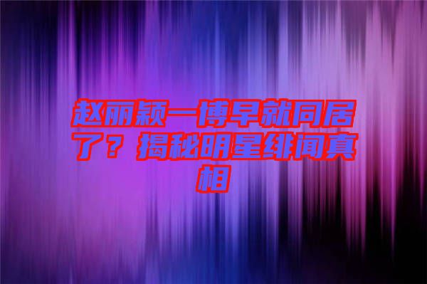趙麗穎一博早就同居了？揭秘明星緋聞?wù)嫦? width=