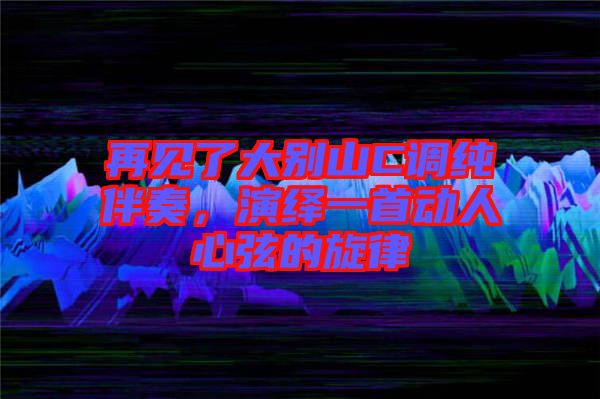 再見了大別山C調純伴奏，演繹一首動人心弦的旋律