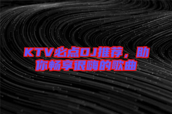 KTV必點(diǎn)DJ推薦，助你暢享很嗨的歌曲