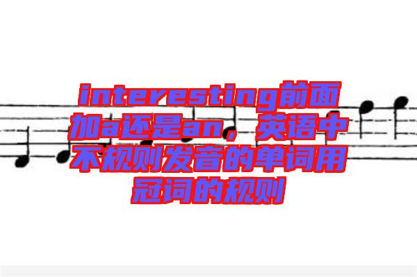interesting前面加a還是an，英語中不規(guī)則發(fā)音的單詞用冠詞的規(guī)則