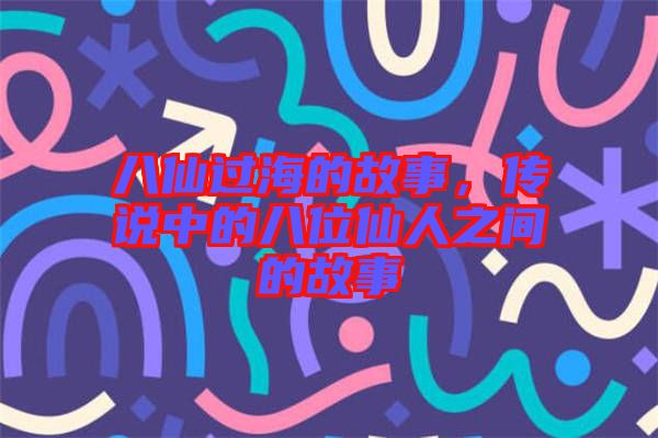 八仙過海的故事，傳說中的八位仙人之間的故事