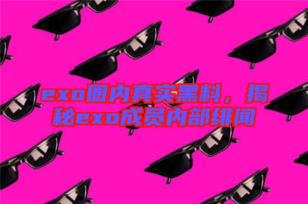 exo圈內(nèi)真實黑料，揭秘exo成員內(nèi)部緋聞