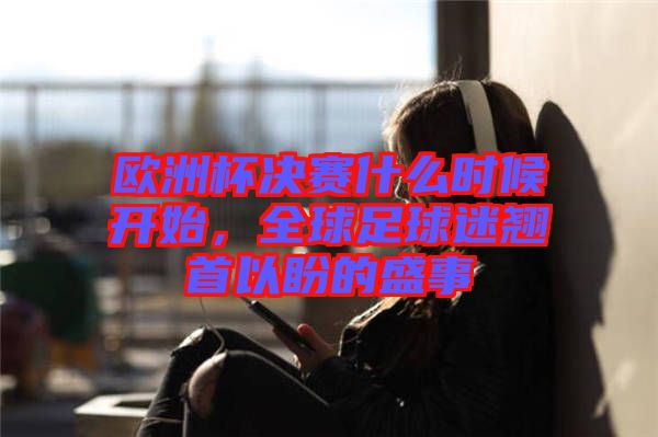 歐洲杯決賽什么時候開始，全球足球迷翹首以盼的盛事