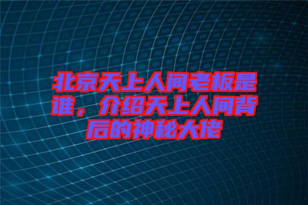 北京天上人間老板是誰(shuí)，介紹天上人間背后的神秘大佬