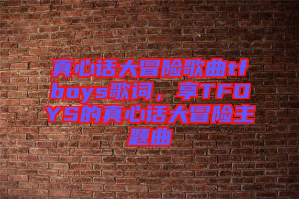 真心話大冒險歌曲tfboys歌詞，享TFOYS的真心話大冒險主題曲