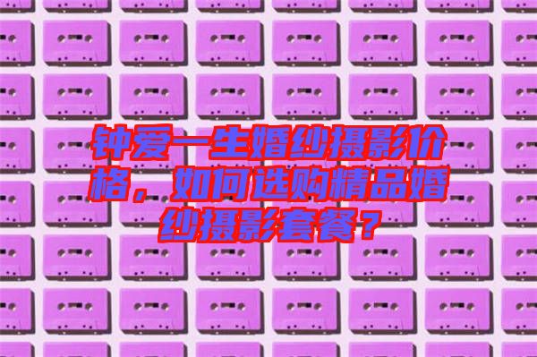 鐘愛一生婚紗攝影價格，如何選購精品婚紗攝影套餐？