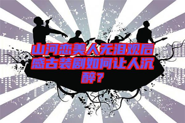 山河戀美人無(wú)淚觀后感古裝劇如何讓人沉醉？