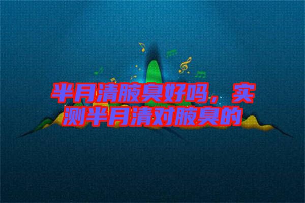 半月清腋臭好嗎，實測半月清對腋臭的