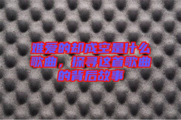 難愛的卻成空是什么歌曲，探尋這首歌曲的背后故事
