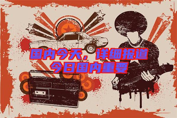 國(guó)內(nèi)今天，詳細(xì)報(bào)道今日國(guó)內(nèi)重要