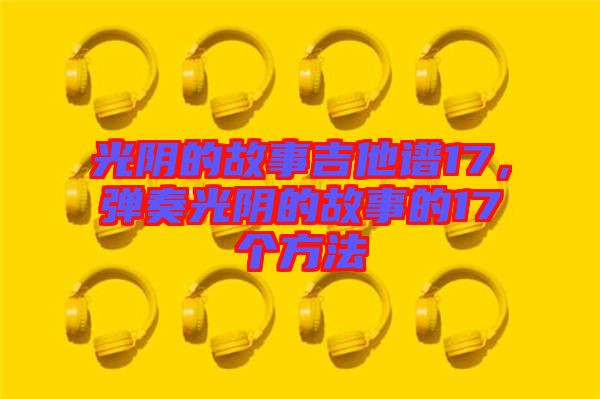 光陰的故事吉他譜17，彈奏光陰的故事的17個方法
