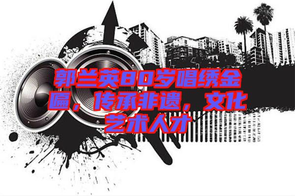 郭蘭英80歲唱繡金匾，傳承非遺，文化藝術(shù)人才