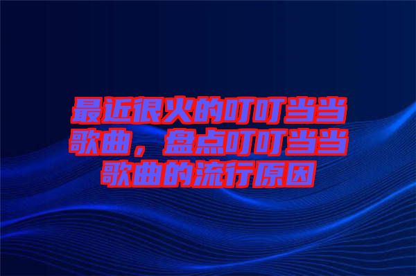最近很火的叮叮當(dāng)當(dāng)歌曲，盤點叮叮當(dāng)當(dāng)歌曲的流行原因