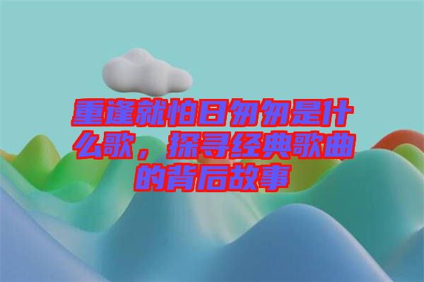重逢就怕日匆匆是什么歌，探尋經(jīng)典歌曲的背后故事