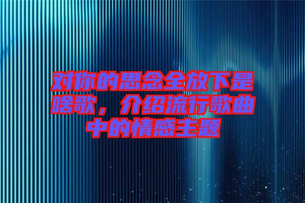 對(duì)你的思念全放下是啥歌，介紹流行歌曲中的情感主題