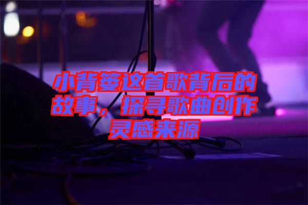 小背簍這首歌背后的故事，探尋歌曲創(chuàng)作靈感來源