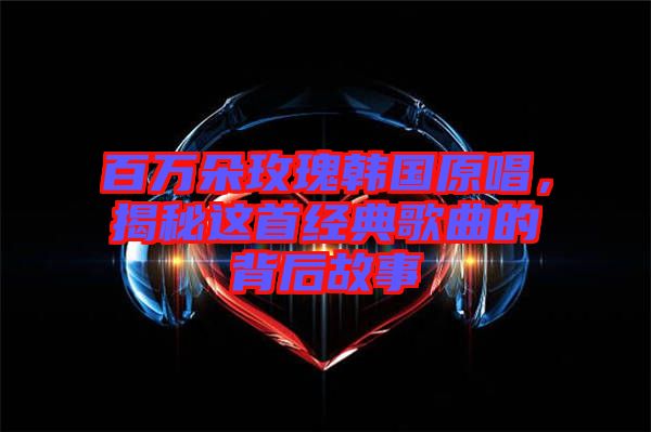 百萬朵玫瑰韓國(guó)原唱，揭秘這首經(jīng)典歌曲的背后故事