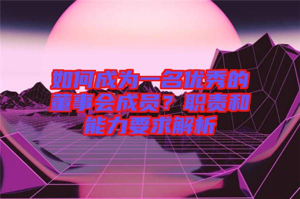 如何成為一名優(yōu)秀的董事會成員？職責(zé)和能力要求解析