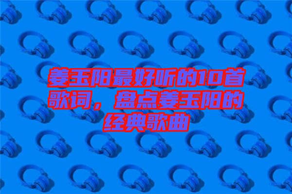 姜玉陽最好聽的10首歌詞，盤點姜玉陽的經(jīng)典歌曲