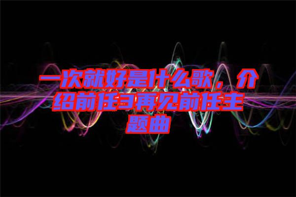 一次就好是什么歌，介紹前任3再見前任主題曲