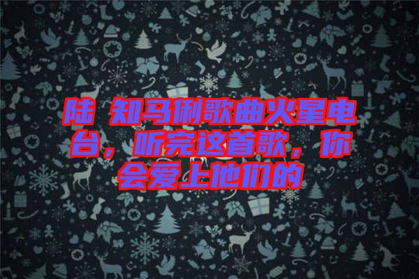 陸垚知馬俐歌曲火星電臺，聽完這首歌，你會愛上他們的