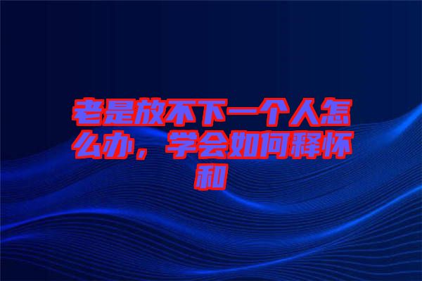 老是放不下一個人怎么辦，學(xué)會如何釋懷和