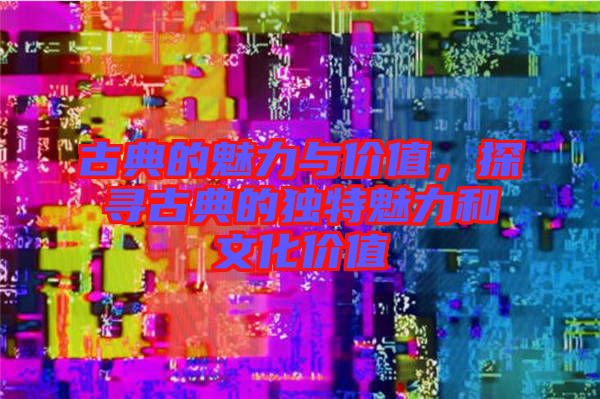古典的魅力與價(jià)值，探尋古典的獨(dú)特魅力和文化價(jià)值