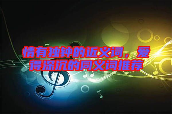 情有獨鐘的近義詞，愛得深沉的同義詞推薦
