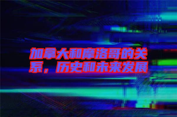 加拿大和摩洛哥的關(guān)系，歷史和未來發(fā)展