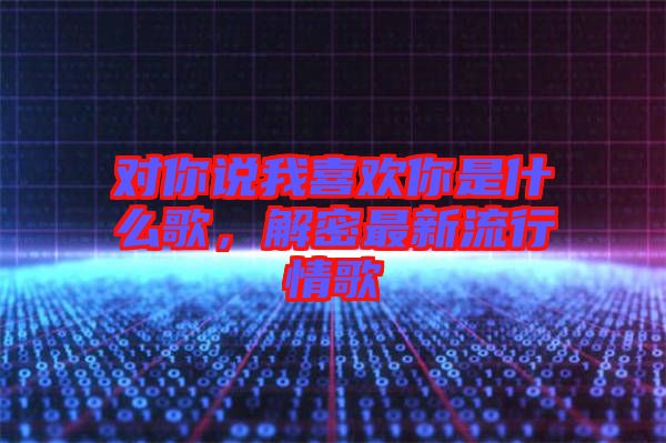 對你說我喜歡你是什么歌，解密最新流行情歌