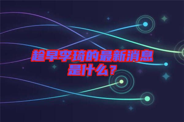 趁早李琦的最新消息是什么？