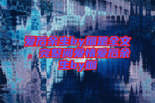 愛后余生by煙是全文，完整閱愛情愛后余生by煙