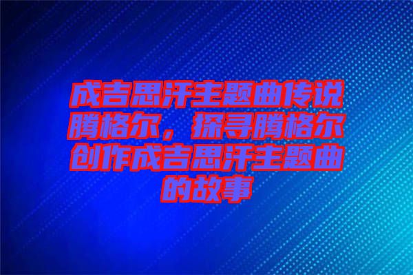 成吉思汗主題曲傳說騰格爾，探尋騰格爾創(chuàng)作成吉思汗主題曲的故事
